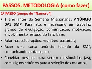 PASSOS: METODOLOGIA (como fazer)
1º PASSO (tempo de “Namoro”)
• 1 ano antes da Semana Missionária: ANÚNCIO
DAS SMP. Para isto, é necessário um trabalho
grande de divulgação, comunicação, motivação,
envolvimento, estudo do livro base.
• Falar nas celebrações, reuniões, pastorais;
• Fazer uma carta anúncio falando da SMP,
comunicando as datas, etc;
• Convidar pessoas para serem missionários (as),
com alguns critérios para a seleção dos mesmos;
 