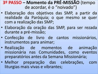 3º PASSO – Momento da PRÉ-MISSÃO (tempo
de acordar, é o “noivado”)
• Elaboração dos objetivos das SMP, a partir da
realidade da Paróquia; o que mesmo se quer
com a realização das SMP;
• Elaboração da oração das SMP, para ser rezada
durante a pré-missão;
• Confecção de livro de cantos missionários,
instrumentos para animar;
• Realização de momentos de animação
missionária nas Comunidades, como eventos
preparatórios antes da Semana Missionária;
• Melhor preparação das celebrações, com
liturgias mais vivas e vibrantes;
 