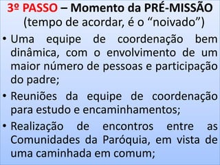 3º PASSO – Momento da PRÉ-MISSÃO
(tempo de acordar, é o “noivado”)
• Uma equipe de coordenação bem
dinâmica, com o envolvimento de um
maior número de pessoas e participação
do padre;
• Reuniões da equipe de coordenação
para estudo e encaminhamentos;
• Realização de encontros entre as
Comunidades da Paróquia, em vista de
uma caminhada em comum;
 