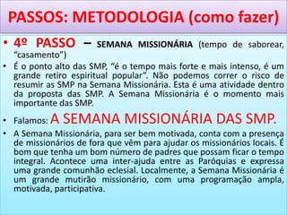 PASSOS: METODOLOGIA (como fazer)
• 4º PASSO – SEMANA MISSIONÁRIA (tempo de saborear,
“casamento”)
• É o ponto alto das SMP, “é o tempo mais forte e mais intenso, é um
grande retiro espiritual popular”. Não podemos correr o risco de
resumir as SMP na Semana Missionária. Esta é uma atividade dentro
da proposta das SMP. A Semana Missionária é o momento mais
importante das SMP.
• Falamos: A SEMANA MISSIONÁRIA DAS SMP.
• A Semana Missionária, para ser bem motivada, conta com a presença
de missionários de fora que vêm para ajudar os missionários locais. É
bom que tenha um bom número de padres que possam ficar o tempo
integral. Acontece uma inter-ajuda entre as Paróquias e expressa
uma grande comunhão eclesial. Localmente, a Semana Missionária é
um grande mutirão missionário, com uma programação ampla,
motivada, participativa.
 