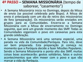 4º PASSO – SEMANA MISSIONÁRIA (tempo de
saborear, “casamento”)
• A Semana Missionária inicia no Domingo, depois da Missa
de envio (se possível celebrada pelo Bispo). A Missa de
envio é antecipada com um dia de retiro dos missionários
de fora (preparação). Os missionários serão enviados em
grupos para as Comunidades. Encerra-se a Semana
Missionária com a Missa de encerramento no Domingo
seguinte, que será um grande momento das SMP. Todas as
Comunidades organizam o povo em caravanas para esta
grande celebração.
• A Semana Missionária será uma semana especial, uma
parada na vida da Comunidade/Paróquia. Para isto, deve
ser bem preparada. Esta preparação já começa no
momento que a Paróquia decide a fazer Missões Populares.
Sendo a Semana Missionária o ponto alto das SMP, muitas
coisas boas acontecerão: gestos solidários, fatos e outros
acontecimentos que vêm mexer com o povo e que vão
marcar a vida da Paróquia.
 