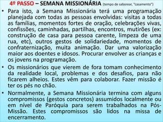 4º PASSO – SEMANA MISSIONÁRIA (tempo de saborear, “casamento”)
• Para isto, a Semana Missionária terá uma programação
planejada com todas as pessoas envolvidas: visitas a todas
as famílias, momentos fortes de oração, celebrações vivas,
confissões, caminhadas, partilhas, encontros, mutirões (ex:
construção de casa para pessoa carente, limpeza de uma
rua, etc), outros gestos de solidariedade, momentos de
confraternização, muita animação. Dar uma valorização
maior aos doentes e idosos. Procurar envolver as crianças e
os jovens na programação.
• Os missionários que vierem de fora tomam conhecimento
da realidade local, problemas e dos desafios, para não
ficarem alheios. Estes vêm para colaborar. Fazer missão é
ter os pés no chão.
• Normalmente, a Semana Missionária termina com alguns
compromissos (gestos concretos) assumidos localmente ou
em nível de Paróquia para serem trabalhados na Pós-
Missão. Estes compromissos são lidos na missa de
encerramento.
 
