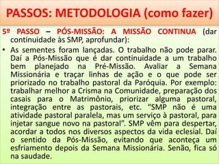 PASSOS: METODOLOGIA (como fazer)
5º PASSO – PÓS-MISSÃO: A MISSÃO CONTINUA (dar
continuidade às SMP, aprofundar):
• As sementes foram lançadas. O trabalho não pode parar.
Daí a Pós-Missão que é dar continuidade a um trabalho
bem planejado na Pré-Missão. Avaliar a Semana
Missionária e traçar linhas de ação e o que pode ser
priorizado no trabalho pastoral da Paróquia. Por exemplo:
trabalhar melhor a Crisma na Comunidade, preparação dos
casais para o Matrimônio, priorizar alguma pastoral,
integração entre as pastorais, etc. “SMP não é uma
atividade pastoral paralela, mas um serviço à pastoral, para
injetar sangue novo na pastoral”. SMP vêm para despertar,
acordar a todos nos diversos aspectos da vida eclesial. Daí
o sentido da Pós-Missão, evitando que aconteça um
esfriamento depois da Semana Missionária. Senão, fica só
na saudade.
 