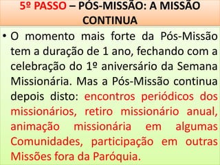 5º PASSO – PÓS-MISSÃO: A MISSÃO
CONTINUA
• O momento mais forte da Pós-Missão
tem a duração de 1 ano, fechando com a
celebração do 1º aniversário da Semana
Missionária. Mas a Pós-Missão continua
depois disto: encontros periódicos dos
missionários, retiro missionário anual,
animação missionária em algumas
Comunidades, participação em outras
Missões fora da Paróquia.
 
