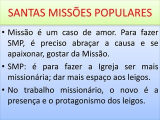 SANTAS MISSÕES POPULARES
• Missão é um caso de amor. Para fazer
SMP, é preciso abraçar a causa e se
apaixonar, gostar da Missão.
• SMP: é para fazer a Igreja ser mais
missionária; dar mais espaço aos leigos.
• No trabalho missionário, o novo é a
presença e o protagonismo dos leigos.
 