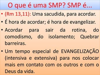 O que é uma SMP? SMP é...
• (Rm 13,11): Uma sacudida, para acordar.
• É hora de acordar; é hora de evangelizar.
• Acordar para sair da rotina, do
comodismo, do isolamento; Quebrar
barreiras.
• Um tempo especial de EVANGELIZAÇÃO
(intensiva e extensiva) para nos colocar
mais em contato com os outros e com o
Deus da vida.
 