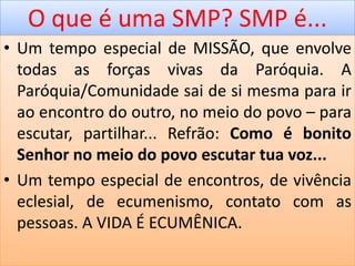 O que é uma SMP? SMP é...
• Um tempo especial de MISSÃO, que envolve
todas as forças vivas da Paróquia. A
Paróquia/Comunidade sai de si mesma para ir
ao encontro do outro, no meio do povo – para
escutar, partilhar... Refrão: Como é bonito
Senhor no meio do povo escutar tua voz...
• Um tempo especial de encontros, de vivência
eclesial, de ecumenismo, contato com as
pessoas. A VIDA É ECUMÊNICA.
 