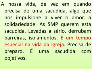 A nossa vida, de vez em quando
precisa de uma sacudida, algo que
nos impulsione a viver o amor, a
solidariedade. As SMP querem esta
sacudida. Levadas a sério, derrubam
barreiras, isolamentos. É um tempo
especial na vida da Igreja. Precisa de
preparo. É uma sacudida com
objetivos.
 