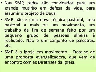 • Nas SMP, todos são convidados para um
grande mutirão em defesa da vida, para
assumir o projeto de Deus.
• SMP não é uma nova técnica pastoral, uma
pastoral a mais ou um movimento, um
trabalho de fim de semana feito por um
pequeno grupo de pessoas alheias à
realidade. Não é um conjunto de palestras,
etc.
• SMP é a Igreja em movimento... Trata-se de
uma proposta evangelizadora, que vem de
encontro com as Diretrizes da Igreja.
 