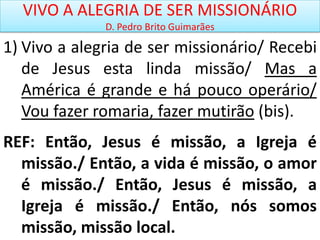 VIVO A ALEGRIA DE SER MISSIONÁRIO
D. Pedro Brito Guimarães
1) Vivo a alegria de ser missionário/ Recebi
de Jesus esta linda missão/ Mas a
América é grande e há pouco operário/
Vou fazer romaria, fazer mutirão (bis).
REF: Então, Jesus é missão, a Igreja é
missão./ Então, a vida é missão, o amor
é missão./ Então, Jesus é missão, a
Igreja é missão./ Então, nós somos
missão, missão local.
 