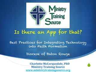 S
Is there an App for that?
Best Practices for Integrating Technology
into Faith Formation
Diocese of Baton Rouge
ChCharlotte	
  McCorquodale,	
  PhD	
  
Ministry	
  Training	
  Source	
  
www.ministrytrainingsource.org	
  
 