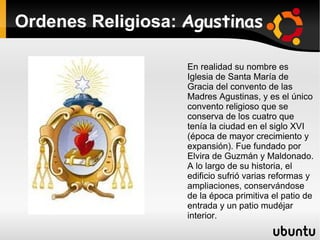 Ordenes Religiosa: Agustinas

                   En realidad su nombre es
                   Iglesia de Santa María de
                   Gracia del convento de las
                   Madres Agustinas, y es el único
                   convento religioso que se
                   conserva de los cuatro que
                   tenía la ciudad en el siglo XVI
                   (época de mayor crecimiento y
                   expansión). Fue fundado por
                   Elvira de Guzmán y Maldonado.
                   A lo largo de su historia, el
                   edificio sufrió varias reformas y
                   ampliaciones, conservándose
                   de la época primitiva el patio de
                   entrada y un patio mudéjar
                   interior.
 