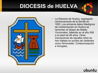 DIOCESIS de HUELVA

            La Diócesis de Huelva, segregada
             canónicamente de la Sevilla en
             1953. Los primeros datos fidedignos
             de cristianización en Huelva se
             remontan al obispo de Niebla
             Vincomalos, fallecido en el año 509
             a la edad de 85 años. Otras
             inscripciones de aquellos años se
             han hallado en puntos tan distantes
             como Almonaster, Corteconcepción
             e Hinojales.
 