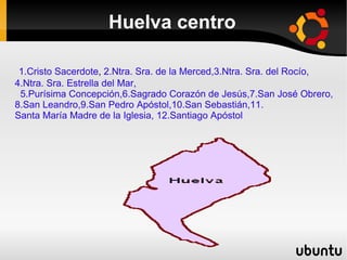 Huelva centro

 1.Cristo Sacerdote, 2.Ntra. Sra. de la Merced,3.Ntra. Sra. del Rocío,
4.Ntra. Sra. Estrella del Mar,
 5.Purísima Concepción,6.Sagrado Corazón de Jesús,7.San José Obrero,
8.San Leandro,9.San Pedro Apóstol,10.San Sebastián,11.
Santa María Madre de la Iglesia, 12.Santiago Apóstol
 