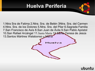 Huelva Periferia


1.Ntra Sra de Fatima 2.Ntra. Sra. de Belén 3Ntra. Sra. del Carmen
4.Ntra. Sra. de los Dolores 5.Ntra. Sra. del Pilar 6.Sagrada Familia
7.San Francisco de Asís 8.San Juan de Ávila 9.San Pablo Apóstol
10.San Rafael Arcángel 11.Santa Marta 12.Santa Teresa de Jesús
13.Santos Mártires Walabonso y María
 