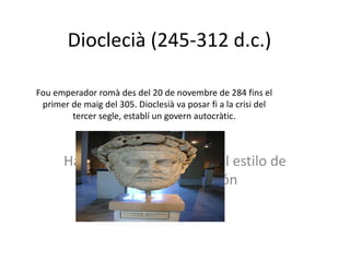Dioclecià (245-312 d.c. ) Fou emperador romà des del 20 de novembre de 284 fins el primer de maig del 305. Dioclesià va posar fi a la crisi del tercer segle , establí un govern autocràtic . 