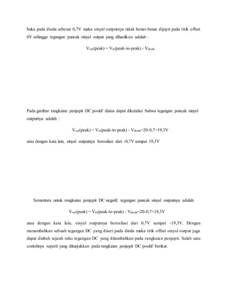 buka pada dioda sebesar 0,7V maka sinyal outputnya tidak benar-benar dijepit pada titik offset
0V sehingga tegangan puncak sinyal output yang dihasilkan adalah :
Vout(peak) = Vin(peak-to-peak) - Vdioda
Pada gambar rangkaian penjepit DC positif diatas dapat diketahui bahwa tegangan puncak sinyal
outputnya adalah :
Vout(peak) = Vin(peak-to-peak) - Vdioda=20-0,7=19,3V
atau dengan kata lain, sinyal outputnya berosilasi dari -0,7V sampai 19,3V
Sementara untuk rangkaian penjepit DC negatif, tegangan puncak sinyal outputnya adalah:
Vout(peak) = Vin(peak-to-peak) - Vdioda=20-0,7=19,3V
atau dengan kata lain, sinyal outputnya berosilasi dari 0,7V sampai -19,3V. Dengan
menambahkan sebuah tegangan DC yang diseri pada dioda maka titik offset sinyal output juga
dapat diubah sejauh nilai tegangan DC yang ditambahkan pada rangkaian penjepit. Salah satu
contohnya seperti yang ditunjukkan pada rangkaian penjepit DC positif berikut.
 