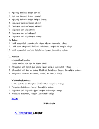 1. Apa yang dimaksud dengan clipper?
2. Apa yang dimaksud dengan clamper?
3. Apa yang dimaksud dengan multiple voltage?
4. Bagaimana pengklasifikasian clipper?
5. Bagaimana pengklasifikasian clamper?
6. Bagaimana cara kerja clipper?
7. Bagaimana cara kerja clamper?
8. Bagaimana cara kerja multiple voltage?
C. Tujuan
1. Untuk mengetahui pengertian dari clipper, clamper dan multile voltage.
2. Untuk dapat mengetahui klasifikasi dari clipper, clamper dan multiple voltage.
3. Untuk mengetahui cara kerja dari clipper, clamper, dan multiple voltage.
D. Manfaat
Manfaat bagi Penulis:
Melalui makalah dari tugas ini penulis dapat:
1. Mengetahui lebih banyak lagi tentang clipper, clamper, dan multiple voltage.
2. Mengetahui lebih luas lagi tentang klasifikasi dari clipper, clamper, dan multiple voltage.
3. Mengetahui cara kerja dari clipper, clamper, dan multiple voltage.
Manfaat bagi pembaca
Melalui makalah ini diharapkan pembaca lebih mengetahui tentang:
1. Pengertian dari clipper, clamper, dan multiple voltage.
2. Bagaimana cara kerja dari clipper, clamper, dan multiple voltage.
3. Klasifikasi dari clipper, clamper. Dan multiple voltage.
BAB II
PEMBAHASAN
A. Pengertian Clipper
 