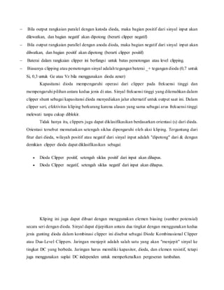  Bila output rangkaian paralel dengan katoda dioda, maka bagian positif dari sinyal input akan
dilewatkan, dan bagian negatif akan dipotong (berarti clipper negatif)
 Bila output rangkaian parallel dengan anoda dioda, maka bagian negatif dari sinyal input akan
dilwatkan, dan bagian positif akan dipotong (berarti clipper positif)
 Baterai dalam rangkaian clipper ini berfungsi untuk batas pemotongan atau level clipping.
 Biasanya clipping atau pemotongan sinyal adalah tegangan baterai _+ tegangan dioda (0,7 untuk
Si, 0,3 untuk Ge atau Vz bila menggunakan dioda zener)
Kapasitansi dioda mempengaruhi operasi dari clipper pada frekuensi tinggi dan
mempengaruhi pilihan antara kedua jenis di atas. Sinyal frekuensi tinggi yang dilemahkan dalam
clipper shunt sebagai kapasitansi dioda menyediakan jalur alternatif untuk output saat ini. Dalam
clipper seri, efektivitas kliping berkurang karena alasan yang sama sebagai arus frekuensi tinggi
melewati tanpa cukup diblokir.
Tidak hanya itu, clippers juga dapat diklasifikasikan berdasarkan orientasi (s) dari dioda.
Orientasi tersebut memutuskan setengah siklus dipengaruhi oleh aksi kliping. Tergantung dari
fitur dari dioda, wilayah positif atau negatif dari sinyal input adalah "dipotong" dari & dengan
demikian clipper dioda dapat diklasifikasikan sebagai:
 Dioda Clipper positif, setengah siklus positif dari input akan dihapus.
 Dioda Clipper negatif, setengah siklus negatif dari input akan dihapus.
Kliping ini juga dapat dibuat dengan menggunakan elemen biasing (sumber potensial)
secara seri dengan dioda. Sinyal dapat dijepitkan antara dua tingkat dengan menggunakan kedua
jenis gunting dioda dalam kombinasi clipper ini disebut sebagai Diode Kombinasional Clipper
atau Dua-Level Clippers. Jaringan menjepit adalah salah satu yang akan "menjepit" sinyal ke
tingkat DC yang berbeda. Jaringan harus memiliki kapasitor, dioda, dan elemen resistif, tetapi
juga menggunakan suplai DC independen untuk memperkenalkan pergeseran tambahan.
 