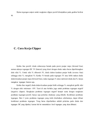 Sketsa tegangan output untuk rangkaian clipper positif ditunjukkan pada gambar berikut
ini.
C. Cara Kerja Clipper
Ketika fase positif, dioda seharusnya berada pada posisi panjar maju (forward bias)
namun adanya tegangan DC 3V (baterai) yang diseri dengan dioda maka harus diperhitungkan
dulu nilai Vi. Untuk nilai Vi dibawah 3V, dioda dalam keadaan panjar balik (reverse bias)
sehingga nilai Vo mengikuti Vi. Ketika Vi berada pada tegangan 3V atau lebih makan dioda
dalam keadaan panjar maju (forward bias), maka tegangan Vi akan melewati dioda dan Vo hanya
mengukur tegangan baterai saja.
Ketika fase negatif, dioda dalam keadaan panjar balik sehingga Vo mengikuti grafik nilai
Vi dengan nilai minimum -10V. Teori di atas berlaku juga untuk pembatas tegangan negatif
(negative clipper). Rangkaian pembatas tegangan negatif hampir sama dengan rangkaian
pembatas tegangan positif, hanya saja polaritas diodanya yang dibalik. Kombinasi pembatas
tegangan. Dari 2 jenis pembatas tegangan yang telah disebutkan sebelumnya, dapat dibuat
kombinasi pembatas tegangan. Yang harus diperhatikan adalah polaritas pada dioda dan
tegangan DC yang dipakai, karena hal ini menentukan level tegangan yang akan dibatasi.
 
