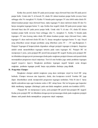 Ketika fase positif, dioda D1 pada posisi panjar maju (forward bias) dan D2 pada posisi
panjar balik. Untuk nilai Vi di bawah 3V, dioda D1 dalam keadaan panjar balik (reverse bias)
sehingga nilai Vo mengikuti Vi. Ketika Vi berada pada tegangan 3V atau lebih maka dioda D1
dalam keadaan panjar maju (forward bias), maka tegangan Vi akan melewati dioda D2 dan Vo
hanya mengukur tegangan batere V1 saja. Ketika fase negatif, dioda D2 pada posisi panjar maju
(forward bias) dan D1 pada posisi panjar balik. Untuk nilai Vi di atas -3V, dioda D2 dalam
keadaan panjar balik (reverse bias) sehingga nilai Vo mengikuti Vi. Ketika Vi berada pada
tegangan -3V atau kurang maka dioda D2 dalam keadaan panjar maju (forward bias), maka
tegangan Vi akan melewati dioda D2 dan Vo hanya mengukur tegangan batere V2 saja. Sinyal
yang dihasilkan sesuai dengan pembatas yang diberikan yaitu 3V ~ -3V saja.Rangkaian 3:
Penjepit Tegangan (Clamper),dioda digunakan sebagai penjepit tegangan (clamper), fungsinya
adalah untuk menambahkan tegangan tertentu pada suatu tegangan AC. Penjepit DC ini
mempunyai 2 jenis, yaitu penjepit DC positif dan penjepit DC negatif. Kedua jenis penjepit DC
ini dibedakan dengan posisi pemasangan dioda pada rangkaian penjepit dimana arah panah dioda
menunjukkan pergeseran sinyal outputnya. Teori di atas berlaku juga untuk pembatas tegangan
negatif (negative lipper). Rangkaian pembatas tegangan negatif hampir sama dengan
rangkaian pembatas tegangan positif, hanya saja polaritas diodanya yang dibalik.
D. Pengertian Clamper
Rangkaian clamper adalah rangkaian yang akan melempar sinyal ke level DC yang
berbeda. Clamper tersusun atas kapasitor, dioda, dan komponen resistif. Sumber DC juga
dapat ditambahkan untuk memperoleh pergeseran tegangan tambahan. Nilai R dan C harus
dipilih sedemikian rupa agar kontanta waktu τ=RC cukup besar. Hal ini berguna agar kapasitor
tidak membuang tegangan (discharge) pada saat dioda mengalami perioda non konduksi (OFF).
Penjepit DC ini mempunyai 2 jenis, yaitu penjepit DC positif dan penjepit DC negatif.
Kedua jenis penjepit DC ini dibedakan dengan posisi pemasangan dioda pada rangkaian penjepit
dimana arah panah dioda menunjukkan pergeseran sinyal outputnya.
 