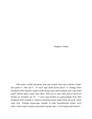 Rangkaian Clamper
Pada gambar a adalah gelombang kotak yang menjadi sinyal input rangkaian clamper
pada gambar b. Pada saat 0 - T/2 sinyal input adalah positip sebesar +V, sehingga Dioda
menghantar (ON). Kapasitor mengisi muatan dengan cepat melalui tahanan dioda yang rendah
(seperti hubung singkat, karena dioda ideal). Pada saat ini sinyal output pada R adalah nol
(Gambar d). Kemudian saat T/2 - T sinyal input berubah ke negatip,sehingga dioda tidak
menghantar (OFF) (Gambar e). Kapasitor membuang muatan sangat lambat, karena RC dibuat
cukup lama. Sehingga pengosongan tegangan ini tidak berartidibanding dengan sinyal
output. Sinyal output merupakan penjumlahan tegangan input -V dan tegangan pada kapasitor -
 