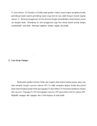 V, yaitu sebesar -2V (Gambar c).Terlihat pada gambar c bahwa sinyal output merupakan bentuk
gelombang kontak (seperti gelombang input) yang level dc nya sudah bergeser kearah negatip
sebesar -V. Besarnya penggeseran ini bisa divariasi dengan menambahkan sebuah baterai secara
seri dengan dioda. Disamping itu arah penggeseran juga bisa dinuat kearah positip dengan
caramembalik arah dioda. Beberapa rangkaian clamper negatip dan positip
.
F. Cara Kerja Clamper
Berdasarkan gambar tersebut, ketika fase negatif, dioda dalam keadaan panjar maju, arus
akan mengalir mengisi capasitor sebesar 10V, Vo tidak mengukur apapun. Ketika fase positif
dioda dalam keadaan panjar balik dan tegangan Vi akan dibaca Vo bersamaan pelepasan muatan
dari capasitor. Tegangan Vi 10V dan tegangan capasitor 10V akan terbaca oleh Vo sebesar 20V.
Begitulah mengapa nilai tegangan dari vi bisa bergeser ke arah positif.
 