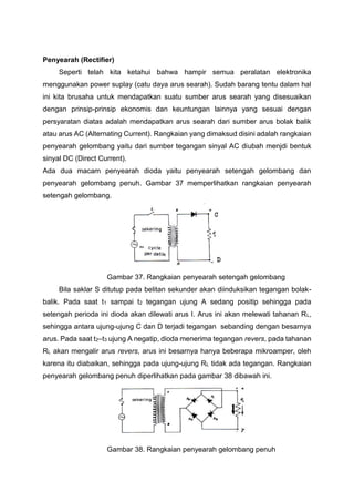 Penyearah (Rectifier)
Seperti telah kita ketahui bahwa hampir semua peralatan elektronika
menggunakan power suplay (catu daya arus searah). Sudah barang tentu dalam hal
ini kita brusaha untuk mendapatkan suatu sumber arus searah yang disesuaikan
dengan prinsip-prinsip ekonomis dan keuntungan lainnya yang sesuai dengan
persyaratan diatas adalah mendapatkan arus searah dari sumber arus bolak balik
atau arus AC (Alternating Current). Rangkaian yang dimaksud disini adalah rangkaian
penyearah gelombang yaitu dari sumber tegangan sinyal AC diubah menjdi bentuk
sinyal DC (Direct Current).
Ada dua macam penyearah dioda yaitu penyearah setengah gelombang dan
penyearah gelombang penuh. Gambar 37 memperlihatkan rangkaian penyearah
setengah gelombang.
Gambar 37. Rangkaian penyearah setengah gelombang
Bila saklar S ditutup pada belitan sekunder akan diinduksikan tegangan bolak-
balik. Pada saat t1 sampai t2 tegangan ujung A sedang positip sehingga pada
setengah perioda ini dioda akan dilewati arus I. Arus ini akan melewati tahanan RL,
sehingga antara ujung-ujung C dan D terjadi tegangan sebanding dengan besarnya
arus. Pada saat t2–t3 ujung A negatip, dioda menerima tegangan revers, pada tahanan
RL akan mengalir arus revers, arus ini besarnya hanya beberapa mikroamper, oleh
karena itu diabaikan, sehingga pada ujung-ujung RL tidak ada tegangan. Rangkaian
penyearah gelombang penuh diperlihatkan pada gambar 38 dibawah ini.
Gambar 38. Rangkaian penyearah gelombang penuh
 