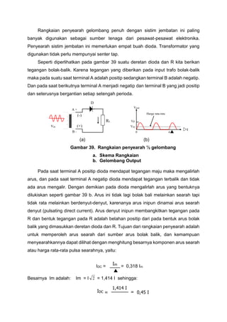 Rangkaian penyearah gelombang penuh dengan sistim jembatan ini paling
banyak digunakan sebagai sumber tenaga dari pesawat-pesawat elektronika.
Penyearah sistim jembatan ini memerlukan empat buah dioda. Transformator yang
digunakan tidak perlu mempunyai senter tap.
Seperti diperlihatkan pada gambar 39 suatu deretan dioda dan R kita berikan
tegangan bolak-balik. Karena tegangan yang diberikan pada input trafo bolak-balik
maka pada suatu saat terminal A adalah positip sedangkan terminal B adalah negatip.
Dan pada saat berikutnya terminal A menjadi negatip dan terminal B yang jadi positip
dan seterusnya bergantian setiap setengah perioda.
(a) (b)
Gambar 39. Rangkaian penyearah ½ gelombang
a. Skema Rangkaian
b. Gelombang Output
Pada saat terminal A positip dioda mendapat tegangan maju maka mengalirlah
arus, dan pada saat terminal A negatip dioda mendapat tegangan terbalik dan tidak
ada arus mengalir. Dengan demikian pada dioda mengalirlah arus yang bentuknya
dilukiskan seperti gambar 39 b. Arus ini tidak lagi bolak bali melainkan searah tapi
tidak rata melainkan berdenyut-denyut, karenanya arus inipun dinamai arus searah
denyut (pulsating direct current). Arus denyut inipun membangkitkan tegangan pada
R dan bentuk tegangan pada R adalah belahan positip dari pada bentuk arus bolak
balik yang dimasukkan deretan dioda dan R. Tujuan dari rangkaian penyearah adalah
untuk memperoleh arus searah dari sumber arus bolak balik, dan kemampuan
menyearahkannya dapat dilihat dengan menghitung besarnya komponen arus searah
atau harga rata-rata pulsa searahnya, yaitu:
IDC = = 0,318 Im
Besarnya Im adalah: Im = I 2 = 1,414 I sehingga:
Im

IDC

1,414 I
= 0,45 I=
D
Vout

0 4
t
Harga rata-rata
 
VP
VDC
RL
Vin
(-)
A +
B -
(+)
 