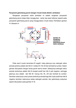 Penyearah gelombang penuh dengan 4 buah dioda (Sistim Jembatan)
Rangkaian penyearah sistim jembatan ini adalah rangkaian penyearah
gelombang penuh tetapi tidak menggunkan center tap pada trafonya (seperti pada
penyearah gelombang penuh yang menggunakan 2 buah dioda. Perhatikan gambar
41 dibawah ini
Pada saat A positi sementara B negatif, maka jalannya arus setengah siklus
perioda pertama adalah dari titik A+ melalui D1, RL D3 dan kembali ke sumber. Dalam
gambar ditunjukkan dengan tanda panah warna merah. Selanjutnya setengah siklus
perioda berikutnya adalah titik B menjadi positif dan titik A jadi negative, sehingga
jalannya arus adalah dari titik B+ menuju D2, RL ,D4 dan kembali ke sumber.
Demikian seterusnya untuk proses berikutnya kembali lagi titik A jadi positif dan titik B
negative demikian seterusnya setiap setengah perioda, dan gelombang outputnya
seperti ditunjukkan pada gambar 41 B.
B
Im
Harga rata-rata
Vout

0 432
A
Gambar 41
Rangkaian
penyearah
gelombang Penuh
sistim Jembatan
D1D4
D3 D2
RL
A+
B -
A -
B +
 