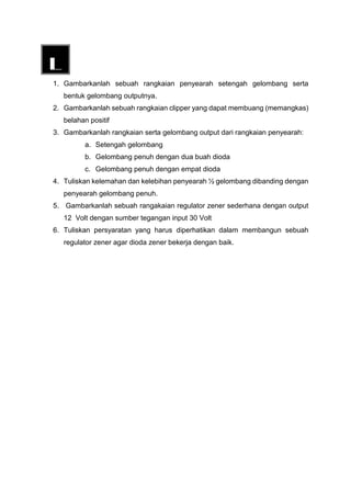 1. Gambarkanlah sebuah rangkaian penyearah setengah gelombang serta
bentuk gelombang outputnya.
2. Gambarkanlah sebuah rangkaian clipper yang dapat membuang (memangkas)
belahan positif
3. Gambarkanlah rangkaian serta gelombang output dari rangkaian penyearah:
a. Setengah gelombang
b. Gelombang penuh dengan dua buah dioda
c. Gelombang penuh dengan empat dioda
4. Tuliskan kelemahan dan kelebihan penyearah ½ gelombang dibanding dengan
penyearah gelombang penuh.
5. Gambarkanlah sebuah rangakaian regulator zener sederhana dengan output
12 Volt dengan sumber tegangan input 30 Volt
6. Tuliskan persyaratan yang harus diperhatikan dalam membangun sebuah
regulator zener agar dioda zener bekerja dengan baik.
 