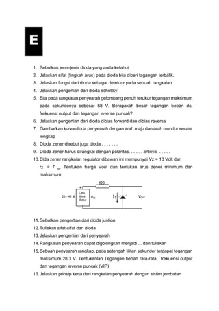 1. Sebutkan jenis-jenis dioda yang anda ketahui
2. Jelaskan sifat (tingkah arus) pada dioda bila diberi tagangan terbalik.
3. Jelaskan fungsi dari dioda sebagai detektor pada sebuah rangkaian
4. Jelaskan pengertian dari dioda schottky.
5. Bila pada rangkaian penyearah gelombang penuh terukur tegangan maksimum
pada sekundenya sebesar 68 V. Berapakah besar tegangan beban dc,
frekuensi output dan tegangan inverse puncak?
6. Jelaskan pengertian dari dioda dibias forward dan dibias reverse
7. Gambarkan kurva dioda penyearah dengan arah maju dan arah mundur secara
lengkap
8. Dioda zener disebut juga dioda . . . . . . .
9. Dioda zener harus dirangkai dengan polaritas. . . . . . artinya . . . . .
10.Dida zener rangkaian regulator dibawah ini mempunyai Vz = 10 Volt dan
rZ = 7 . Tentukan harga Vout dan tentukan arus zener minimum dan
maksimum
11.Sebutkan pengertian dari dioda juntion
12.Tuliskan sifat-sifat dari dioda
13.Jelaskan pengertian dari penyearah
14.Rangkaian penyearah dapat digolongkan menjadi ... dan tuliskan
15.Sebuah penyearah rangkap, pada setengah lilitan sekunder terdapat tegangan
maksimum 28,3 V. Tentukanlah Tegangan beban rata-rata, frekuensi output
dan tegangan inverse puncak (VIP)
16.Jelaskan prinsip kerja dari rangkaian penyearah dengan sistim jembatan
Catu
daya
diatur
20 - 40 v vin
+
_
820 
VoutIZ
 