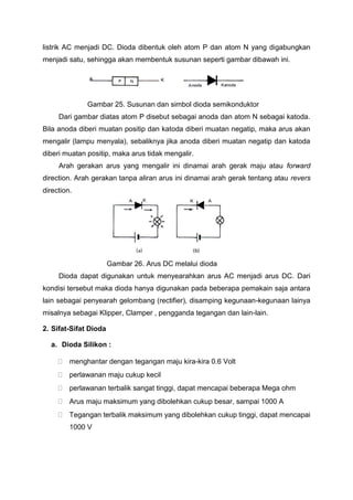 listrik AC menjadi DC. Dioda dibentuk oleh atom P dan atom N yang digabungkan
menjadi satu, sehingga akan membentuk susunan seperti gambar dibawah ini.
Gambar 25. Susunan dan simbol dioda semikonduktor
Dari gambar diatas atom P disebut sebagai anoda dan atom N sebagai katoda.
Bila anoda diberi muatan positip dan katoda diberi muatan negatip, maka arus akan
mengalir (lampu menyala), sebaliknya jika anoda diberi muatan negatip dan katoda
diberi muatan positip, maka arus tidak mengalir.
Arah gerakan arus yang mengalir ini dinamai arah gerak maju atau forward
direction. Arah gerakan tanpa aliran arus ini dinamai arah gerak tentang atau revers
direction.
Gambar 26. Arus DC melalui dioda
Dioda dapat digunakan untuk menyearahkan arus AC menjadi arus DC. Dari
kondisi tersebut maka dioda hanya digunakan pada beberapa pemakain saja antara
lain sebagai penyearah gelombang (rectifier), disamping kegunaan-kegunaan lainya
misalnya sebagai Klipper, Clamper , pengganda tegangan dan lain-lain.
2. Sifat-Sifat Dioda
a. Dioda Silikon :
 menghantar dengan tegangan maju kira-kira 0.6 Volt
 perlawanan maju cukup kecil
 perlawanan terbalik sangat tinggi, dapat mencapai beberapa Mega ohm
 Arus maju maksimum yang dibolehkan cukup besar, sampai 1000 A
 Tegangan terbalik maksimum yang dibolehkan cukup tinggi, dapat mencapai
1000 V
 