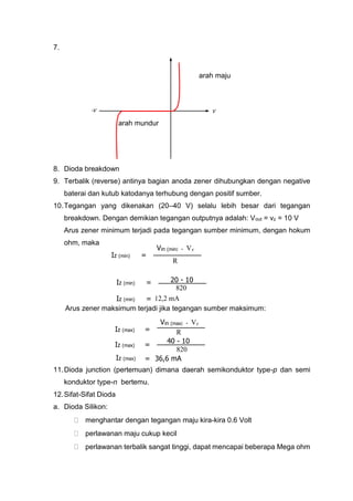 7.
arah maju
arah mundur
8. Dioda breakdown
9. Terbalik (reverse) antinya bagian anoda zener dihubungkan dengan negative
baterai dan kutub katodanya terhubung dengan positif sumber.
10.Tegangan yang dikenakan (20–40 V) selalu lebih besar dari tegangan
breakdown. Dengan demikian tegangan outputnya adalah: Vout = vz = 10 V
Arus zener minimum terjadi pada tegangan sumber minimum, dengan hokum
ohm, maka
Arus zener maksimum terjadi jika tegangan sumber maksimum:
11.Dioda junction (pertemuan) dimana daerah semikonduktor type-p dan semi
konduktor type-n bertemu.
12.Sifat-Sifat Dioda
a. Dioda Silikon:
 menghantar dengan tegangan maju kira-kira 0.6 Volt
 perlawanan maju cukup kecil
 perlawanan terbalik sangat tinggi, dapat mencapai beberapa Mega ohm
V-V
Iz (min)
R
Vin (min) - Vz
=
Iz (min) 12,2 mA=
Iz (min)
820
20 - 10=
Iz (max)
R
Vin (max) - Vz
=
Iz (max)
820
40 - 10
=
Iz (max) 36,6 mA=
 