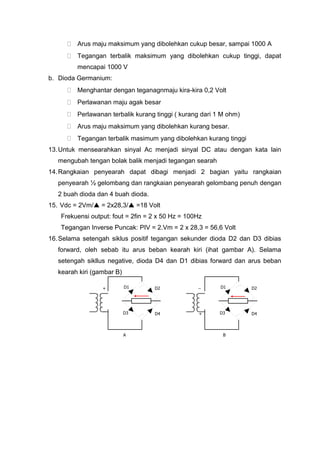  Arus maju maksimum yang dibolehkan cukup besar, sampai 1000 A
 Tegangan terbalik maksimum yang dibolehkan cukup tinggi, dapat
mencapai 1000 V
b. Dioda Germanium:
 Menghantar dengan teganagnmaju kira-kira 0,2 Volt
 Perlawanan maju agak besar
 Perlawanan terbalik kurang tinggi ( kurang dari 1 M ohm)
 Arus maju maksimum yang dibolehkan kurang besar.
 Tegangan terbalik masimum yang dibolehkan kurang tinggi
13.Untuk mensearahkan sinyal Ac menjadi sinyal DC atau dengan kata lain
mengubah tengan bolak balik menjadi tegangan searah
14.Rangkaian penyearah dapat dibagi menjadi 2 bagian yaitu rangkaian
penyearah ½ gelombang dan rangkaian penyearah gelombang penuh dengan
2 buah dioda dan 4 buah dioda.
15. Vdc = 2Vm/ = 2x28,3/ =18 Volt
Frekuensi output: fout = 2fin = 2 x 50 Hz = 100Hz
Tegangan Inverse Puncak: PIV = 2.Vm = 2 x 28,3 = 56,6 Volt
16.Selama setengah siklus positif tegangan sekunder dioda D2 dan D3 dibias
forward, oleh sebab itu arus beban kearah kiri (ihat gambar A). Selama
setengah sikllus negative, dioda D4 dan D1 dibias forward dan arus beban
kearah kiri (gambar B)
D1 D2
D3 D4
D1 D2
D3 D4
_
_
+
+
BA
 