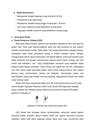 b. Dioda Germanium :
 Menghantar dengan tegangan maju kira-kira 0,2 Volt
 Perlawanan maju agak besar
 Perlawanan terbalik kurang tinggi ( kurang dari 1 M ohm)
 Arus maju maksimum yang dibolehkan kurang besar
 Tegangan terbalik masimum yang dibolehkan kurang tinggi
3. Jenis-jenis Dioda
a. Dioda Pemancar Cahaya (LED)
Bila dioda dibias forward, electron pita konduksi melewati junction dan jatuh ke
dalam hole. Pada saat elektron-elektron jatuh dari pita konduksi ke pita valensi,
mereka memancarkan energi. Pada dioda Led energi dipancarkan sebagai cahaya,
sedangkan pada dioda penyearah energi ini keluar sebagai panas. Dengan
menggunakan bahan dasar pembuatan Led seperti gallium, arsen dan phosfor parik
dapat membuat Led dengan memancarkan cahaya warna merah, kuning, dan infra
merah (tak kelihatan). Led yang menghasilkan pancaran yang kelihatan dapat
berguna pada display peralatan, mesin hitung, jam digital dan lain-lain. Sedangkan
Led infra merah dapat digunakan dalam sistim tanda bahaya pencuri dan lingkup
lainnya yang membutuhkan cahaya tak kelihatan. Keuntungan lampu Led
dibandingkan lampu pijar adalah umurnya panjang, teganagnnya rendah dan saklar
nyala matinya cepat.
Dioda LED akan menyala jika diberi arus DC arah forward atau arus AC yang
sesuai dengan tegangan kerjanya (misal 3 volt). Dioda LED digunakan sebagai
lampu indikator dan sebagai display. Bentuk dan simbol dari dioda LED seperti
gambar 27 dibawah ini.
Gambar 27. Bentuk dan simbol dari dioda LED
LED dibuat dari berbagai bahan semikonduktor campuran seperti galium
arsenida fosfida (GaAsP), galium fosfida (GaP) dan galium aluminium arsenida
(GaAlAs). Kalau LED diberi tegangan panjar (bias) arah maju, junctionnya akan
 