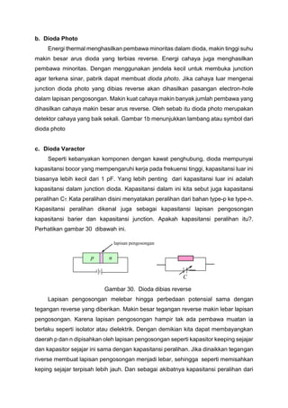 b. Dioda Photo
Energi thermal menghasilkan pembawa minoritas dalam dioda, makin tinggi suhu
makin besar arus dioda yang terbias reverse. Energi cahaya juga menghasilkan
pembawa minoritas. Dengan menggunakan jendela kecil untuk membuka junction
agar terkena sinar, pabrik dapat membuat dioda photo. Jika cahaya luar mengenai
junction dioda photo yang dibias reverse akan dihasilkan pasangan electron-hole
dalam lapisan pengosongan. Makin kuat cahaya makin banyak jumlah pembawa yang
dihasilkan cahaya makin besar arus reverse. Oleh sebab itu dioda photo merupakan
detektor cahaya yang baik sekali. Gambar 1b menunjukkan lambang atau symbol dari
dioda photo
c. Dioda Varactor
Seperti kebanyakan komponen dengan kawat penghubung, dioda mempunyai
kapasitansi bocor yang mempengaruhi kerja pada frekuensi tinggi, kapasitansi luar ini
biasanya lebih kecil dari 1 pF. Yang lebih penting dari kapasitansi luar ini adalah
kapasitansi dalam junction dioda. Kapasitansi dalam ini kita sebut juga kapasitansi
peralihan CT. Kata peralihan disini menyatakan peralihan dari bahan type-p ke type-n.
Kapasitansi peralihan dikenal juga sebagai kapasitansi lapisan pengosongan
kapasitansi barier dan kapasitansi junction. Apakah kapasitansi peralihan itu?.
Perhatikan gambar 30 dibawah ini.
Gambar 30. Dioda dibias reverse
Lapisan pengosongan melebar hingga perbedaan potensial sama dengan
tegangan reverse yang diberikan. Makin besar tegangan reverse makin lebar lapisan
pengosongan. Karena lapisan pengosongan hampir tak ada pembawa muatan ia
berlaku seperti isolator atau dielektrik. Dengan demikian kita dapat membayangkan
daerah p dan n dipisahkan oleh lapisan pengosongan seperti kapasitor keeping sejajar
dan kapasitor sejajar ini sama dengan kapasitansi peralihan. Jika dinaikkan tegangan
riverse membuat lapisan pengosongan menjadi lebar, sehingga seperti memisahkan
keping sejajar terpisah lebih jauh. Dan sebagai akibatnya kapasitansi peralihan dari
lapisan pengosongan
p n
C
 
