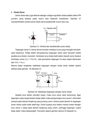 f. Dioda Zener
Zener dioda atau juga dikenal sebagai voltage regulation dioda adalah silikon PN
junction yang bekerja pada revers bias didaerah breakdown. Gambar 31
memperlihatkan simbol zener dioda serta karakteristik revers bias nya.
Gambar 31. Simbol dan karakteristik zener dioda
Tegangan zener Vz benar-benar konstan meskipun arus yang mengalir berubah-
ubah besarnya. Tetapi dalam kenyataannya tegangan zener akan berubah sedikit
apabila arus dioda Iz berubah. Hambatan arus bolak-balik dalam daerah zener disebut
hambatan zener (rz) = Vz/Iz. Jadi perubahan tegangan Vz akan dapat ditentukan
dari Vz = Iz.rz
Skema dasar rangkaian stabilisasi tegangan dengan dioda zener adalah seperti
terlihat pada gambar 32 dibawah ini.
Gambar 32. Stabilisasi tegangan dengan zener dioda
Apabila arus beban semakin besar, maka arus zener akan berkurang. Agar
tegangan output (pada beban) tetap stabil, maka pengurangan arus zener Iz tiak boleh
sampai pada daerah lengkung yang kurang curam, karena pada daerah itu tegangan
zener dioda sudah tidak stabil lagi. Untuk supaya arus beban mampu besar dengan
arus zener Iz tetap pada daerah lengkung yang curam, sehingga tegangan output
tetap stabil, maka dipasanglah Transistor seperti gambar skema 33 dibawah ini.
 