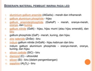 BEBERAPA MATERIAL PEMBUAT WARNA PADA LED
1. aluminium gallium arsenide (AlGaAs) - merah dan inframerah
2. gallium aluminium phosphide - hijau
3. gallium arsenide/phosphide (GaAsP) - merah, oranye-merah,
oranye, dan kuning
4. gallium nitride (GaN) - hijau, hijau murni (atau hijau emerald), dan
biru
5. gallium phosphide (GaP) - merah, kuning, dan hijau
6. zinc selenide (ZnSe) - biru
7. indium gallium nitride (InGaN) - hijau kebiruan dan biru
8. indium gallium aluminium phosphide - oranye-merah, oranye,
kuning, dan hijau
9. silicon carbide (SiC) - biru
10. diamond (C) - ultraviolet
11. silicon (Si) - biru (dalam pengembangan)
12. sapphire (Al2O3) - biru
 