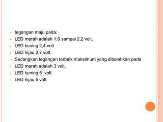  tegangan maju pada:
 LED merah adalah 1,6 sampai 2,2 volt.
 LED kuning 2,4 volt
 LED hijau 2,7 volt.
 Sedangkan tegangan terbaik maksimum yang dibolehkan pada
 LED merah adalah 3 volt,
 LED kuning 5 volt
 LED hijau 5 volt.
 
