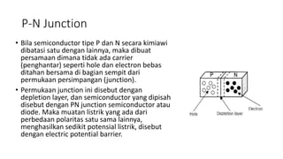 P-N Junction
• Bila semiconductor tipe P dan N secara kimiawi
dibatasi satu dengan lainnya, maka dibuat
persamaan dimana tidak ada carrier
(penghantar) seperti hole dan electron bebas
ditahan bersama di bagian sempit dari
permukaan persimpangan (junction).
• Permukaan junction ini disebut dengan
depletion layer, dan semiconductor yang dipisah
disebut dengan PN junction semiconductor atau
diode. Maka muatan listrik yang ada dari
perbedaan polaritas satu sama lainnya,
menghasilkan sedikit potensial listrik, disebut
dengan electric potential barrier.
 