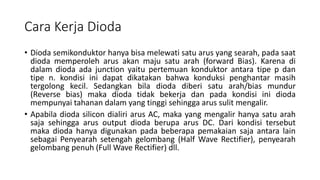 Cara Kerja Dioda
• Dioda semikonduktor hanya bisa melewati satu arus yang searah, pada saat
dioda memperoleh arus akan maju satu arah (forward Bias). Karena di
dalam dioda ada junction yaitu pertemuan konduktor antara tipe p dan
tipe n. kondisi ini dapat dikatakan bahwa konduksi penghantar masih
tergolong kecil. Sedangkan bila dioda diberi satu arah/bias mundur
(Reverse bias) maka dioda tidak bekerja dan pada kondisi ini dioda
mempunyai tahanan dalam yang tinggi sehingga arus sulit mengalir.
• Apabila dioda silicon dialiri arus AC, maka yang mengalir hanya satu arah
saja sehingga arus output dioda berupa arus DC. Dari kondisi tersebut
maka dioda hanya digunakan pada beberapa pemakaian saja antara lain
sebagai Penyearah setengah gelombang (Half Wave Rectifier), penyearah
gelombang penuh (Full Wave Rectifier) dll.
 