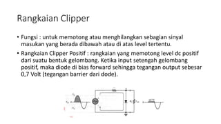 Rangkaian Clipper
• Fungsi : untuk memotong atau menghilangkan sebagian sinyal
masukan yang berada dibawah atau di atas level tertentu.
• Rangkaian Clipper Positif : rangkaian yang memotong level dc positif
dari suatu bentuk gelombang. Ketika input setengah gelombang
positif, maka diode di bias forward sehingga tegangan output sebesar
0,7 Volt (tegangan barrier dari dode).
 