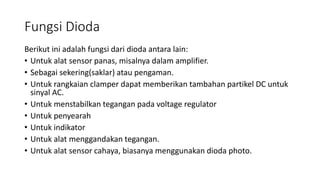 Fungsi Dioda
Berikut ini adalah fungsi dari dioda antara lain:
• Untuk alat sensor panas, misalnya dalam amplifier.
• Sebagai sekering(saklar) atau pengaman.
• Untuk rangkaian clamper dapat memberikan tambahan partikel DC untuk
sinyal AC.
• Untuk menstabilkan tegangan pada voltage regulator
• Untuk penyearah
• Untuk indikator
• Untuk alat menggandakan tegangan.
• Untuk alat sensor cahaya, biasanya menggunakan dioda photo.
 