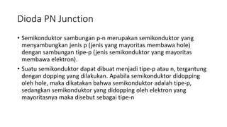 Dioda PN Junction
• Semikonduktor sambungan p-n merupakan semikonduktor yang
menyambungkan jenis p (jenis yang mayoritas membawa hole)
dengan sambungan tipe-p (jenis semikonduktor yang mayoritas
membawa elektron).
• Suatu semikonduktor dapat dibuat menjadi tipe-p atau n, tergantung
dengan dopping yang dilakukan. Apabila semikonduktor didopping
oleh hole, maka dikatakan bahwa semikonduktor adalah tipe-p,
sedangkan semikonduktor yang didopping oleh elektron yang
mayoritasnya maka disebut sebagai tipe-n
 