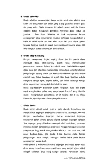 d. Dioda Schottky
  Dioda schottky menggunakan logam emas, perak atau platina pada
  salah satu sisi junction dan silicon yang di dop (biasanya type-n) pada
  sisi yang alain. Dioda semacam ini adalah piranti unipolar karena
  electron bebas merupakan pembawa mayoritas pada kedua sisi
  junction.     Dan    dioda    Schottky   ini   tidak    mempunyai    lapisan
  pengosongan atau penyimpanan muatan, sehingga mengakibatkan ia
  dapat di switch nyala dan mati lebih cepat dari pada dioda bipolar.
  Sebagai hasilnya piranti ini dapat menyearahkan frekuensi diatas 300
  Mhz dan jauh diatas kemampuan dioda bipolar.


e. Dioda Step-Recovery
  Dengan mengurangi tingkat doping dekat junction pabrik dapat
  membuat      dioda    step-recovery      piranti       yang   memanfaatkan
  penyimpanan muatan. Selama konduksi forward dioda berlaku seperti
  dioda biasa dan bila dibias riverse dioda ini konduksi sementara lapisan
  pengosongan sedang diatur dan kemudian tiba-tiba saja arus riverse
  menjadi nol. Dalam keadaan ini seolah-olah dioda tiba-tiba terbuka
  menjepret (snaps open) seperti saklar, dan inilah sebabnya kenapa
  dioda step-recovery sering kali disebut dioda snap.
  Dioda step-recovery digunakan dalam rangkaian pulsa dan digital
  untuk menghasilkan pulsa yang sangat cepat.Snap-off yang tiba-tiba
  dapat    menghasilkan pensaklaran on-off kurang dari 1 ns. Dioda
  khusus ini juga digunakan dalam pengali frekuensi.


f. Dioda Zener
  Dioda zener dibuat untuk bekerja pada daerah breakdown dan
  menghasilkan tegangan breakdown kira-kira dari 2 samapai 200 Volt.
  Dengan      memberikan       tegangan    riverse       melampaui   tegangan
  breakdown zener, piranti berlaku seperti sumber tegangan konstan.
  Jika tegangan yang diberikan mencapai nilai breakdown, pembawa
  minoritas lapisan pengosongan dipercepat hingga mencapai kecepatan
  yang cukup tinggi untuk mengeluarkan electron dari orbit luar. Efek
  zener    berbeda-beda,   bila   dioda    di-dop    banyak     maka   lapisan
  pengosongan amat sempit. sehingga medan listrik pada lapisan
  pengosongan sangat kuat.
  Pada gambar 3 menunjukkan kurva tegangan arus dioda zener. Pada
  dioda zener breakdown mempunyai knee yang sangat tajam, diikuti
  dengan kenaikan arus yang hampir vertikal. Perhatikan bahwa


                                                     Arief WPSMKN I BANGIL
 