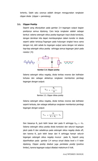tertentu. Salah satu caranya adalah dengan menggunakan rangkaian
   clipper dioda (clipper = pemotong).



3.1.   Clipper Positip
       Seperti yang ditunjukkan pada gambar 2.4 tegangan output bagian
       positipnya semua dipotong. Cara kerja rangkaian adalah sebagai
       berikut: selama setengah siklus positip tegangan input dioda konduksi,
       dengan demikian kita dapat membayangkan dalam kondisi ini dioda
       seperti saklar tertutup.Tegangan pada hubungan singkat harus sama
       dengan nol, oleh sebab itu tegangan output sama dengan nol selama
       tiap-tiap setengah siklus positip sehingga semua tegangan jatuh pada
       resistor ( R)

                                   R


                                                       RL


                         Gambar 2.4. Clipper positip


       Selama setengah siklus negatip, dioda terbias reverse dan kelihatan
       terbuka dan sebagai akibatnya rangkaian membentuk pembagi
       tegangan dengan output:


                                             RL
                                  Vout =
                                              ∆i

                         Bambar 2.5. Clipper dibias positip


       Selama setengah siklus negatip, dioda terbias reverse dak kelihatan
       seperti terbuka, dan sebagai akibatnya rangkaian membentuk pembagi
       tegangan dengan output:

                                             RL
                                Vout =               VP
                                           R + RL


       Dan biasanya RL jauh lebih besar dari pada R sehingga Vout ≅ -VP.
       Selama setengah siklus positip dioda konduksi dan seluruh tegangan
       jatuh pada R dan sebaliknya pada setengah siklus negatip dioda off,
       dan karena RL jauh lebih besar dari R sehingga hampir seluruh
       tegangan setengah siklus negatip muncul                pada RL. Seperti yang
       diperlihatkan pada gambar 2.4 semua sinyal diatas level o V telah
       dipotong. Clipper positip disebut juga pembatas positip (positive
       limiter), karena tegangan output dibatasi maksimum 0 Volt.


                                                            Arief WPSMKN I BANGIL
 
