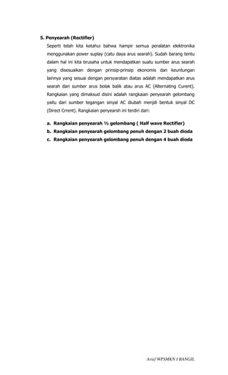5. Penyearah (Rectifier)
  Seperti telah kita ketahui bahwa hampir semua peralatan elektronika
  menggunakan power suplay (catu daya arus searah). Sudah barang tentu
  dalam hal ini kita brusaha untuk mendapatkan suatu sumber arus searah
  yang disesuaikan dengan prinsip-prinsip ekonomis dan keuntungan
  lainnya yang sesuai dengan persyaratan diatas adalah mendapatkan arus
  searah dari sumber arus bolak balik atau arus AC (Alternating Curent).
  Rangkaian yang dimaksud disini adalah rangkaian penyearah gelombang
  yaitu dari sumber tegangan sinyal AC diubah menjdi bentuk sinyal DC
  (Direct Crrent). Rangkaian penyearsh ini terdiri dari:

  a. Rangkaian penyearah ½ gelombang ( Half wave Rectifier)
  b. Rangkaian penyearah gelombang penuh dengan 2 buah dioda
  c. Rangkaian penyearah gelombang penuh dengan 4 buah dioda




                                                      Arief WPSMKN I BANGIL
 
