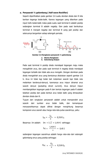 a. Penyearah ½ gelombang ( Half wave Rectifier)
  Seperti diperlihatkan pada gambar 2.6 suatu deretan dioda dan R kita
  berikan teganga bolak-balik. Karena tegangan yang diberikan pada
  input trafo bolak-balik maka pada suatu saat terminal A adalah positip
  sedangkan terminal B adalah negatip. Dan pada saat berikutnya
  terminal A menjadi negatip dan terminal B yang jadi positip dan
  seterusnya bergantian setiap setengah perioda.
                            D
                                                          Vout
             A+
                                                                       Harga rata-rata
                  (-)
                                      RL                 VP
   Vin            (+)                                    VDC
             B-                                                                                     ωt
                                                               0   π      2π     3π      4π   5π
                         (a)                                                    (b)
             Gambar 2.6 Rangkaian penyearah ½ gelombang
                               a. Skema Rangkaian
                               b. Gelombang Output


  Pada saat terminal A positip dioda mendapat tegangan maju maka
  mengalirlah arus, dan pada saat terminal A negatip dioda mendapat
  tegangan terbalik dan tidak ada arus mengalir. Dengan demikian pada
  dioda mengalirlah arus yang bentuknya dilukiskan seperti gambar 2.6
  b. Arus ini tidak lagi bolak bali melainkan searah tapi tidak rata
  melainkan berdenyut-denyut, karenanya arus inipun dinamai arus
  searah   denyut        (pulsating      direct       current).         Arus       denyut          inipun
  membangkitkan tegangan pada R dan bentuk tegangan pada R adalah
  belahan positip dari pada bentuk arus bolak balik yang dimasukkan
  deretan dioda dan R.
  Tujuan dari rangkaian penyearah adalah untuk memperoleh arus
  searah   dari         sumber     arus          bolak         balik,       dan          kemampuan
  menyearahkannya          dapat        dilihat       dengan       menghitung                 besarnya
  komponen arus searah atau harga rata-rata pulsa searahnya, yaitu:

                                           Im
                                IDC =                 = 0,318 Im
                                           π

  Besarnya Im adalah:           Im = I 2 = 1,414 I sehingga:

                                           1,414 I
                                IDC =                    = 0,45 I
                                                  π

  sedangkan tegangan searahnya adalah harga rata-rata dari setengah
  gelombang sinus yang positip sehingga:


                                            Em
                                EDC =                 = 0,318 Em
                                             π


                                                                   Arief WPSMKN I BANGIL
 