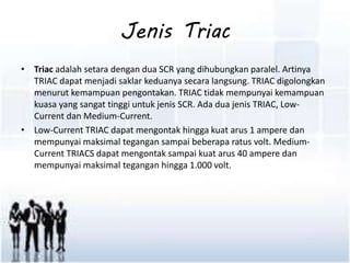 Jenis Triac 
• Triac adalah setara dengan dua SCR yang dihubungkan paralel. Artinya 
TRIAC dapat menjadi saklar keduanya secara langsung. TRIAC digolongkan 
menurut kemampuan pengontakan. TRIAC tidak mempunyai kemampuan 
kuasa yang sangat tinggi untuk jenis SCR. Ada dua jenis TRIAC, Low- 
Current dan Medium-Current. 
• Low-Current TRIAC dapat mengontak hingga kuat arus 1 ampere dan 
mempunyai maksimal tegangan sampai beberapa ratus volt. Medium- 
Current TRIACS dapat mengontak sampai kuat arus 40 ampere dan 
mempunyai maksimal tegangan hingga 1.000 volt. 
 